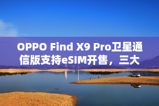 OPPO Find X9 Pro卫星通信版支持eSIM开售，三大运营商全覆盖