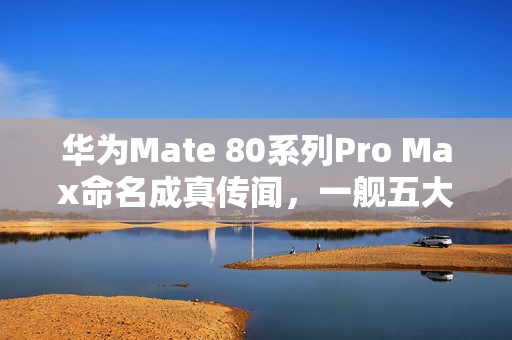 华为Mate 80系列Pro Max命名成真传闻，一舰五大杯亮相在即