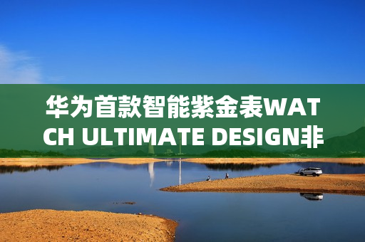 华为首款智能紫金表WATCH ULTIMATE DESIGN非凡大师紫金款预售开启，明日预约开启