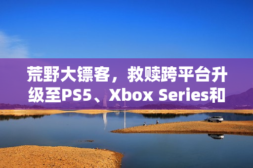 荒野大镖客,救赎跨平台升级至PS5、Xbox Series和Switch 2版本 荒野大镖客,救赎跨平台升级至PS5、Xbox Series和Switch 2版本