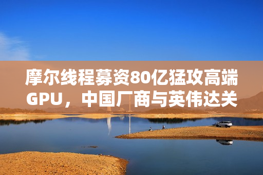 摩尔线程募资80亿猛攻高端GPU，中国厂商与英伟达关系生变！