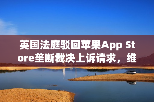 英国法庭驳回苹果App Store垄断裁决上诉请求，维持原判