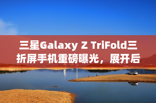 三星Galaxy Z TriFold三折屏手机重磅曝光，展开后大屏震撼，搭载顶级配置与超强摄影功能