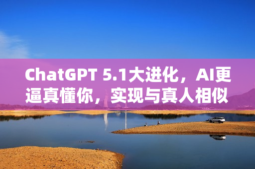 ChatGPT 5.1大进化，AI更逼真懂你，实现与真人相似的交互体验