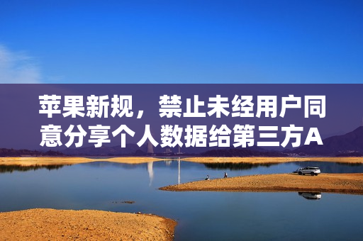 苹果新规，禁止未经用户同意分享个人数据给第三方AI