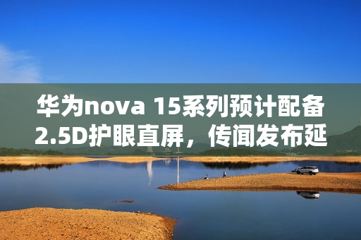华为nova 15系列预计配备2.5D护眼直屏，传闻发布延期至十二月？