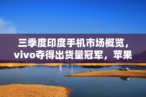 三季度印度手机市场概览,vivo夺得出货量冠军,苹果销量突破500万台 三季度印度手机市场概览,vivo夺得出货量冠军,苹果销量突破500万台