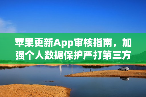 苹果更新App审核指南，加强个人数据保护严打第三方AI共享应用