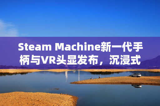 Steam Machine新一代手柄与VR头显发布，沉浸式体验再升级