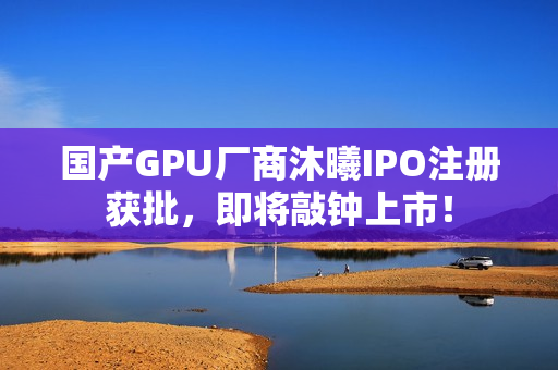 国产GPU厂商沐曦IPO注册获批，即将敲钟上市！