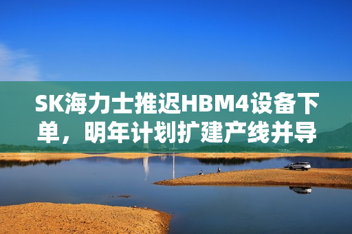 SK海力士推迟HBM4设备下单，明年计划扩建产线并导入量产，产业动态更新