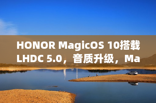 HONOR MagicOS 10搭载LHDC 5.0，音质升级，Magic8及多款机型预载新特性一图瞭解
