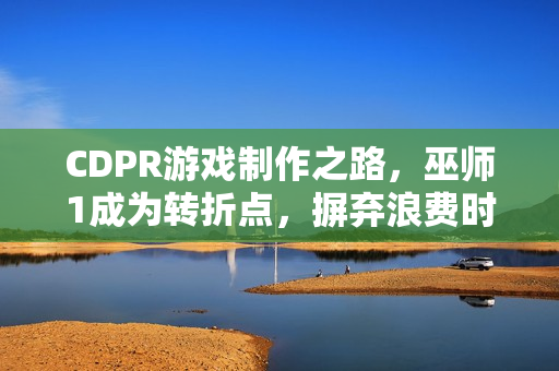 CDPR游戏制作之路，巫师1成为转折点，摒弃浪费时间观念！