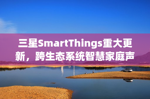 三星SmartThings重大更新，跨生态系统智慧家庭声控，Siri捷径全面兼容