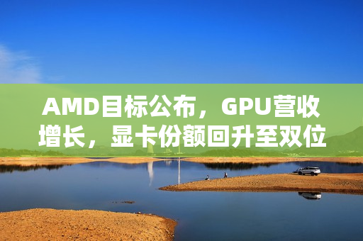 AMD目标公布，GPU营收增长，显卡份额回升至双位数，目标达600亿美元