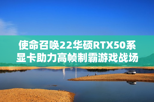 使命召唤22华硕RTX50系显卡助力高帧制霸游戏战场发布新闻