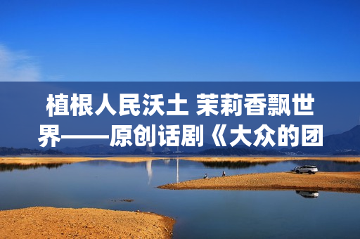 植根人民沃土 茉莉香飘世界——原创话剧《大众的团——人民的〈茉莉花〉》演出札记(植根沃土的意思)