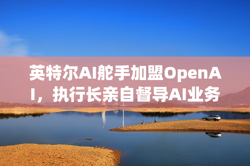 英特尔AI舵手加盟OpenAI，执行长亲自督导AI业务进展