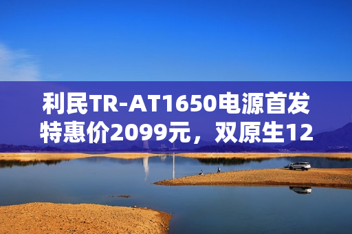 利民TR-AT1650电源首发特惠价2099元，双原生12V双接口重磅上市