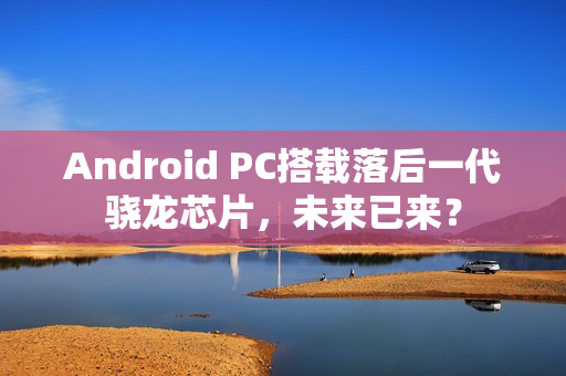 Android PC搭载落后一代骁龙芯片,未来已来? Android PC搭载落后一代骁龙芯片,未来已来?