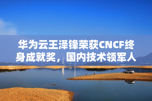 华为云王泽锋荣获CNCF终身成就奖，国内技术领军人物的里程碑荣耀