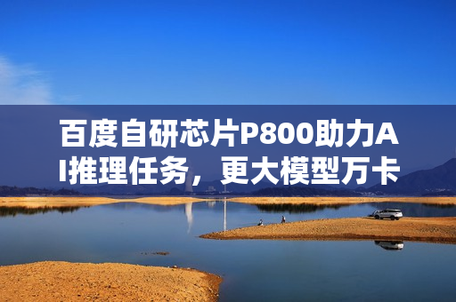 百度自研芯片P800助力AI推理任务，更大模型万卡集群训练进行时