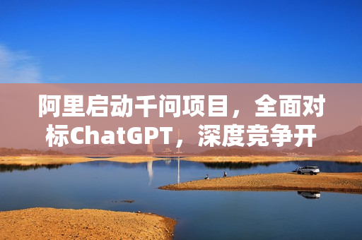阿里启动千问项目，全面对标ChatGPT，深度竞争开启