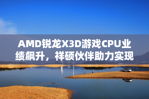 AMD锐龙X3D游戏CPU业绩飙升，祥硕伙伴助力实现高端化突破