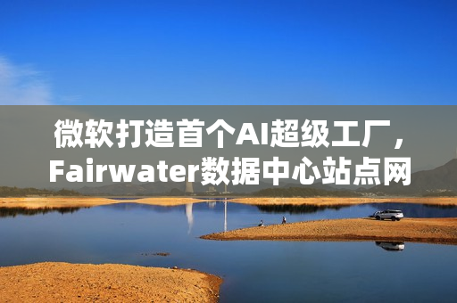 微软打造首个AI超级工厂，Fairwater数据中心站点网络构成