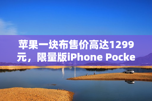 苹果一块布售价高达1299元，限量版iPhone Pocket抢购热潮，售完即止