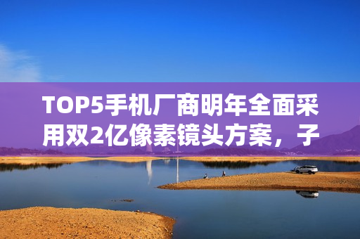 TOP5手机厂商明年全面采用双2亿像素镜头方案，子品牌亦涵盖其中