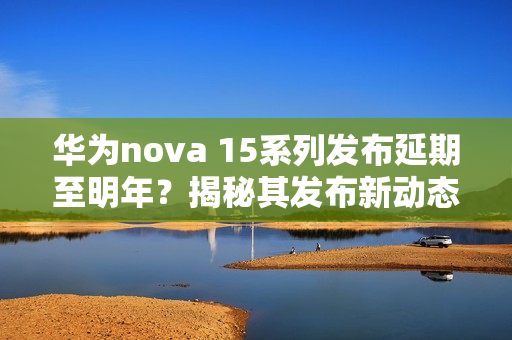 华为nova 15系列发布延期至明年？揭秘其发布新动态