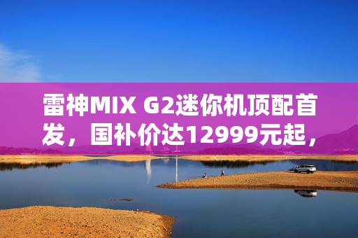 雷神MIX G2迷你机顶配首发，国补价达12999元起，搭载U9 275HX与RTX 5090显卡