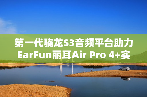 第一代骁龙S3音频平台助力EarFun丽耳Air Pro 4+实现母带级无损音频体验