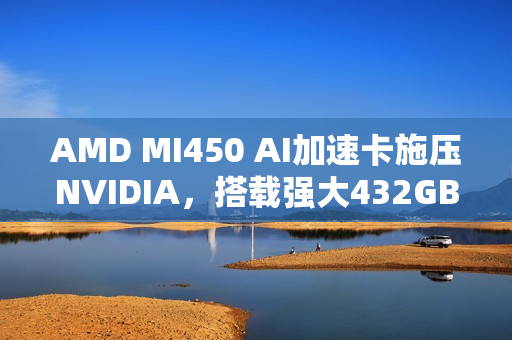 AMD MI450 AI加速卡施压NVIDIA，搭载强大432GB HBM4内存的挑战