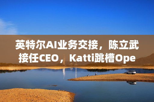 英特尔AI业务交接，陈立武接任CEO，Katti跳槽OpenAI引领新一轮AI浪潮