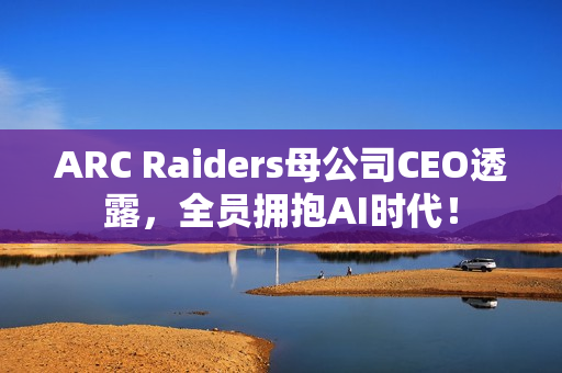 ARC Raiders母公司CEO透露，全员拥抱AI时代！
