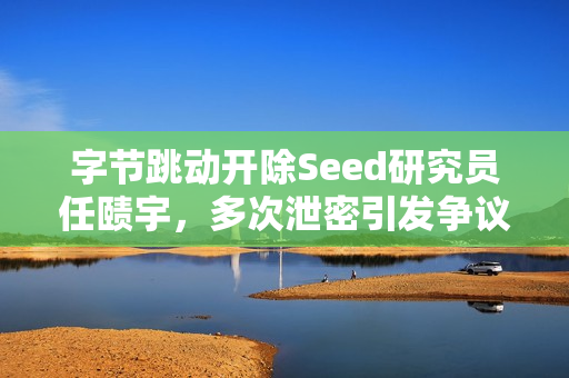 字节跳动开除Seed研究员任赜宇，多次泄密引发争议