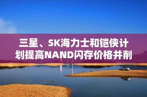 三星、SK海力士和铠侠计划提高NAND闪存价格并削减产量，降价无望