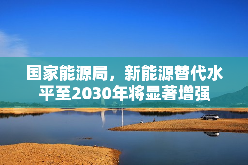 国家能源局，新能源替代水平至2030年将显著增强