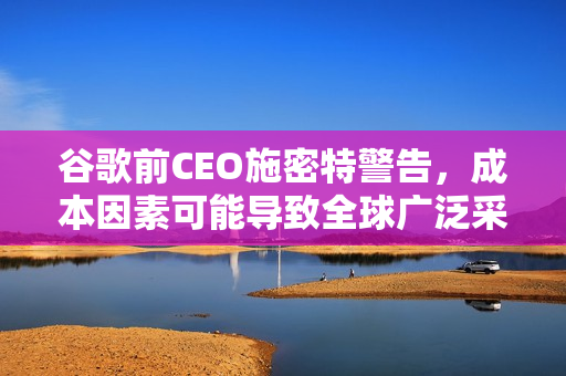 谷歌前CEO施密特警告，成本因素可能导致全球广泛采用中国AI模型