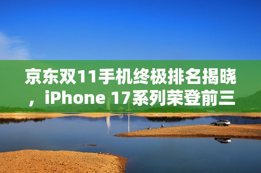 京东双11手机终极排名揭晓，iPhone 17系列荣登前三甲