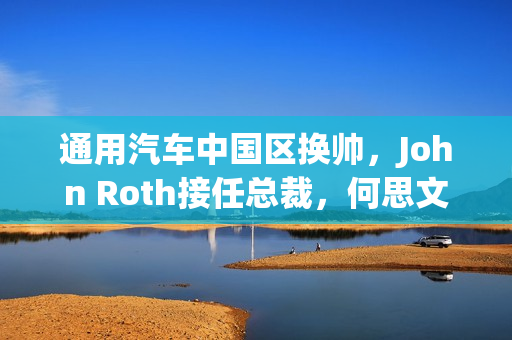 通用汽车中国区换帅，John Roth接任总裁，何思文转岗全球出口业务负责人