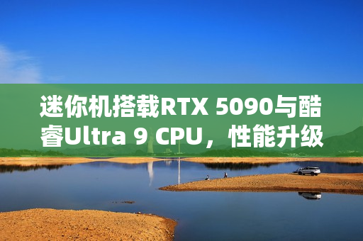 迷你机搭载RTX 5090与酷睿Ultra 9 CPU，性能升级新标杆