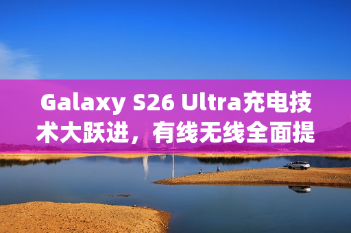 Galaxy S26 Ultra充电技术大跃进，有线无线全面提速，最高达60W充电功率！