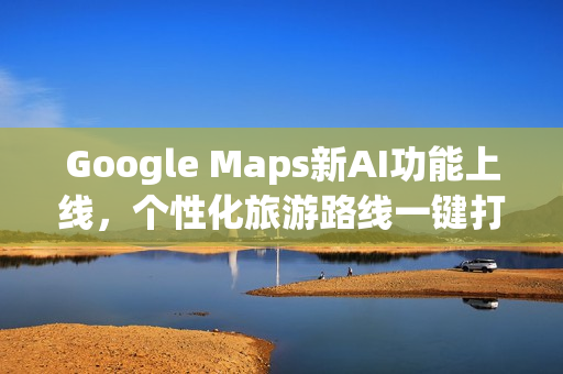 Google Maps新AI功能上线，个性化旅游路线一键打造