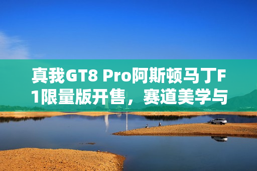 真我GT8 Pro阿斯顿马丁F1限量版开售，赛道美学与街拍神器的完美结合