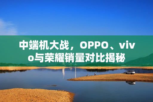 中端机大战，OPPO、vivo与荣耀销量对比揭秘
