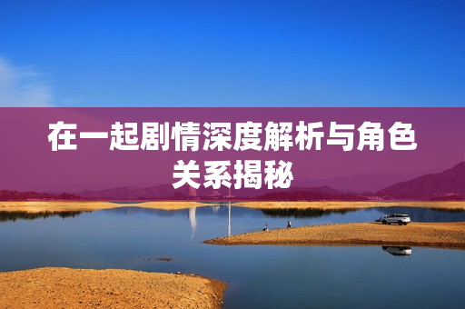 在一起剧情深度解析与角色关系揭秘