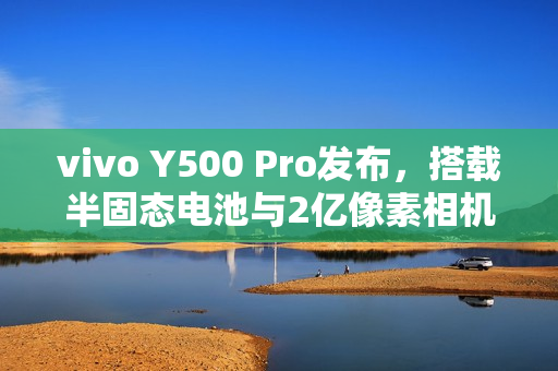 vivo Y500 Pro发布，搭载半固态电池与2亿像素相机，价格仅1799元起